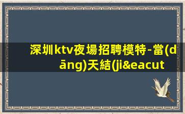 深圳ktv夜場招聘模特-當(dāng)天結(jié)清不壓不扣來去自由