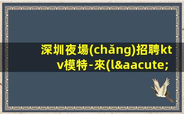 深圳夜場(chǎng)招聘ktv模特-來(lái)就是撿