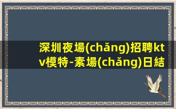 深圳夜場(chǎng)招聘ktv模特-素場(chǎng)日結(jié)無(wú)任務(wù)