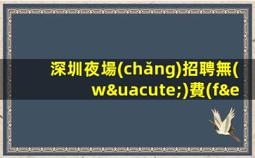 深圳夜場(chǎng)招聘無(wú)費(fèi)用-無(wú)競(jìng)爭(zhēng)壓力