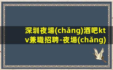 深圳夜場(chǎng)酒吧ktv兼職招聘-夜場(chǎng)求職招聘信息已發(fā)布