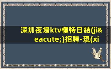 深圳夜場ktv模特日結(jié)招聘-現(xiàn)在聯(lián)系下一個暴富的是你