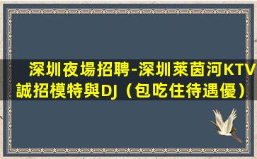 深圳夜場招聘-深圳萊茵河KTV誠招模特與DJ（包吃住待遇優）