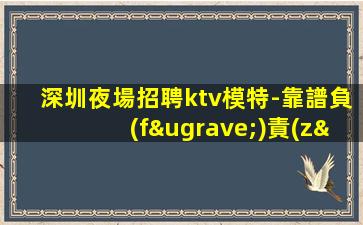 深圳夜場招聘ktv模特-靠譜負(fù)責(zé)帶新人
