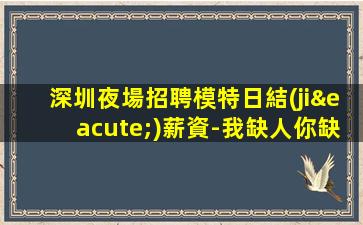 深圳夜場招聘模特日結(jié)薪資-我缺人你缺
