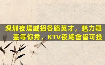 深圳夜場誠招各路英才，魅力舞臺等你秀，KTV夜總會皆可投