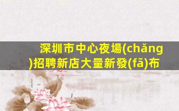 深圳市中心夜場(chǎng)招聘新店大量新發(fā)布
