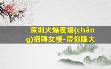 深圳火爆夜場(chǎng)招聘女模-帶你賺大