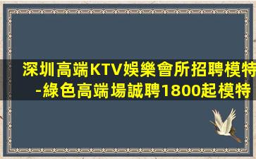 深圳高端KTV娛樂會所招聘模特-綠色高端場誠聘1800起模特