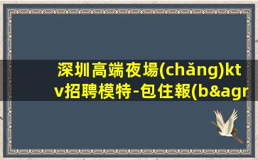 深圳高端夜場(chǎng)ktv招聘模特-包住報(bào)銷(xiāo)路費(fèi)