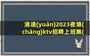 清遠(yuǎn)2023夜場(chǎng)ktv招聘上班無(wú)需擔(dān)心