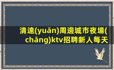 清遠(yuǎn)周邊城市夜場(chǎng)ktv招聘新人每天主推
