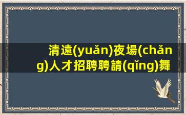 清遠(yuǎn)夜場(chǎng)人才招聘聘請(qǐng)舞蹈人員.無費(fèi)用