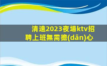 清遠2023夜場ktv招聘上班無需擔(dān)心
