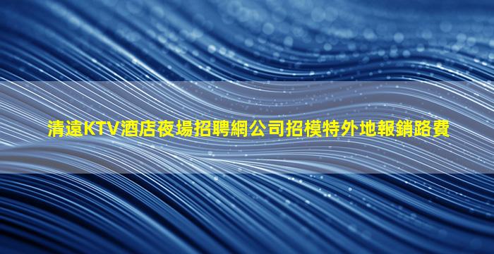 清遠KTV酒店夜場招聘網公司招模特外地報銷路費