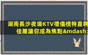 湖南長沙夜場KTV禮儀模特直聘佳麗讓你成為焦點—湖南長沙左KTV服務(wù)員招聘日結(jié)20以上待遇好賺錢多