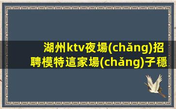 湖州ktv夜場(chǎng)招聘模特這家場(chǎng)子穩(wěn)定