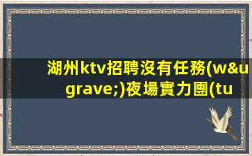 湖州ktv招聘沒有任務(wù)夜場實力團(tuán)隊濤哥團(tuán)隊湖州