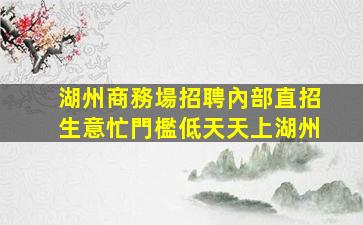 湖州商務場招聘內部直招生意忙門檻低天天上湖州