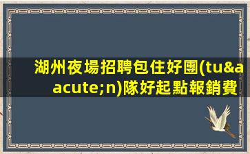 湖州夜場招聘包住好團(tuán)隊好起點報銷費用湖州