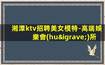 湘潭ktv招聘美女模特-高端娛樂會(huì)所-限女生全國(guó)招聘