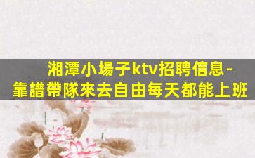 湘潭小場子ktv招聘信息-靠譜帶隊來去自由每天都能上班