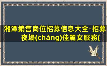 湘潭銷售崗位招募信息大全-招募夜場(chǎng)佳麗女服務(wù)員-湘潭市區(qū)夜店招聘場(chǎng)所生意紅火人員需求大