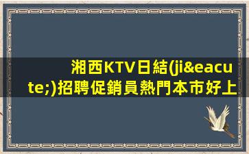 湘西KTV日結(jié)招聘促銷員熱門本市好上班場
