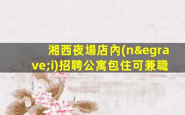 湘西夜場店內(nèi)招聘公寓包住可兼職