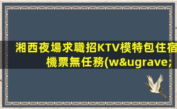 湘西夜場求職招KTV模特包住宿機票無任務(wù)