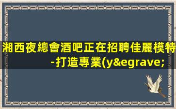 湘西夜總會酒吧正在招聘佳麗模特-打造專業(yè)團(tuán)隊-展現(xiàn)你的美麗和自信-湘西市區(qū)夜店招聘全職