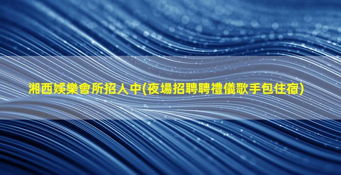 湘西娛樂會所招人中(夜場招聘聘禮儀歌手包住宿)