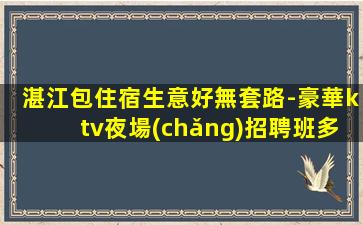 湛江包住宿生意好無套路-豪華ktv夜場(chǎng)招聘班多無壓力