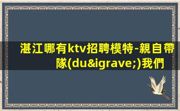 湛江哪有ktv招聘模特-親自帶隊(duì)我們不是中介