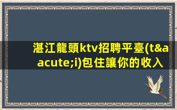 湛江龍頭ktv招聘平臺(tái)包住讓你的收入一飛沖天