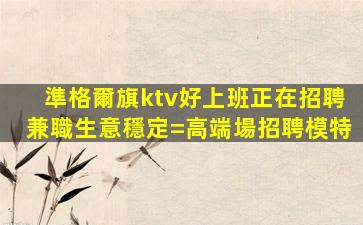 準格爾旗ktv好上班正在招聘兼職生意穩定=高端場招聘模特