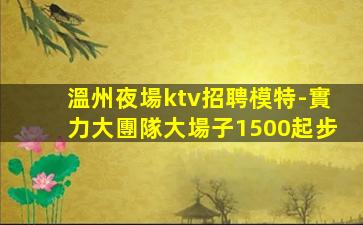 溫州夜場ktv招聘模特-實力大團隊大場子1500起步