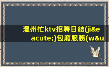 溫州忙ktv招聘日結(jié)包廂服務(wù)員生意不愁親招親帶穩(wěn)定