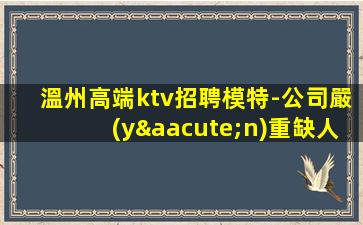 溫州高端ktv招聘模特-公司嚴(yán)重缺人中
