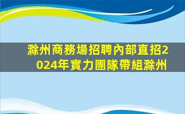 滁州商務場招聘內部直招2024年實力團隊帶組滁州