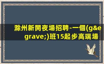 滁州新開夜場招聘-一個(gè)班15起步高端場
