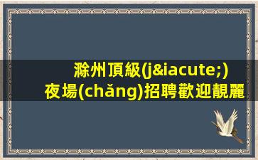 滁州頂級(jí)夜場(chǎng)招聘歡迎靚麗的你加入我們