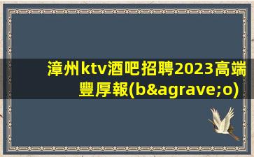 漳州ktv酒吧招聘2023高端豐厚報(bào)酬等你來(lái)挑戰(zhàn)