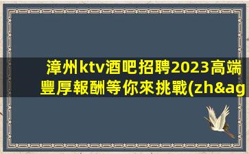 漳州ktv酒吧招聘2023高端豐厚報酬等你來挑戰(zhàn)