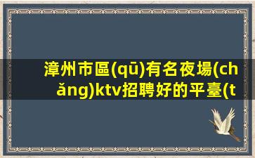 漳州市區(qū)有名夜場(chǎng)ktv招聘好的平臺(tái)需要更好的你