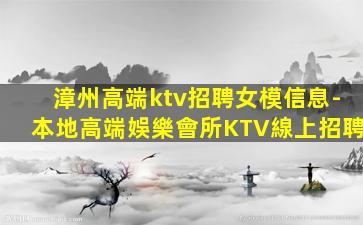 漳州高端ktv招聘女模信息-本地高端娛樂會所KTV線上招聘