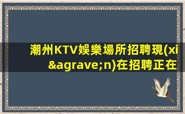 潮州KTV娛樂場所招聘現(xiàn)在招聘正在進(jìn)行中