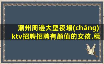 潮州周邊大型夜場(chǎng)ktv招聘招聘有顏值的女孩.穩(wěn)定上班率