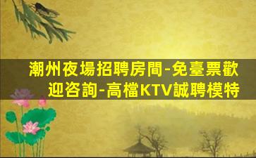 潮州夜場招聘房間-免臺票歡迎咨詢-高檔KTV誠聘模特