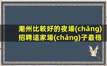 潮州比較好的夜場(chǎng)招聘這家場(chǎng)子最穩(wěn)定